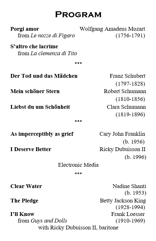 Program List

Porgi amor from Le nozze di Figaro by Wolfgang Amadeus Mozart

S'altro che lacrime from La clemenza di Tito by Wolfgang Amadeus Mozart

Der Tod und das Madchen by Franz Schubert

Mein schoner Stern by Robert Schumann

Liebst du um Schonheit by Clara Schumann

As imperceptibly as grief by Cary John Franklin

I Deserve Better by Ricky Dubuisson II 

Clear Water by Nadine Shanti

The Pledge by Betty Jackson King

I'll Know from Guys and Dolls by Frank Loesser Duet with Ricky Dubuisson II, baritone