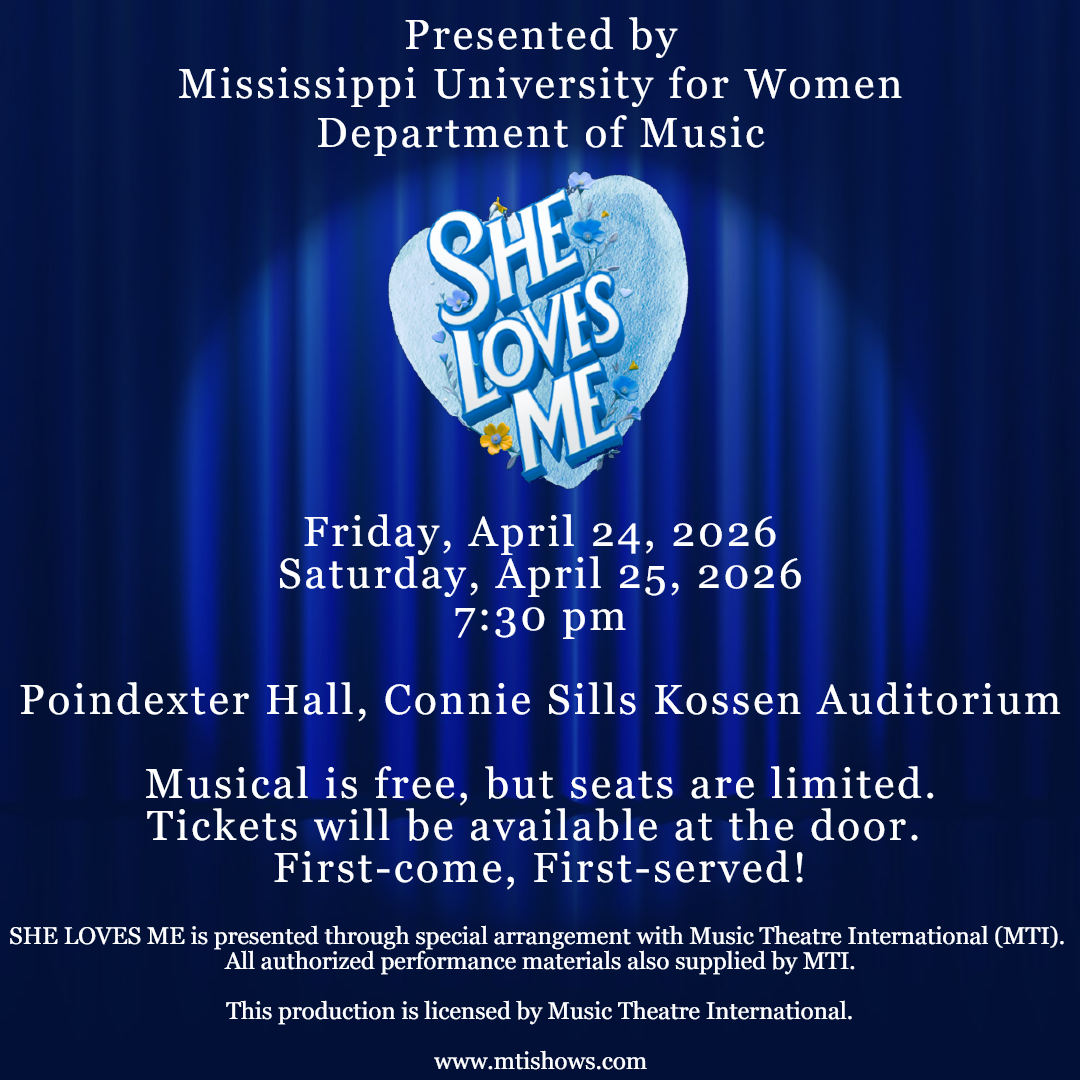 A promotional poster of text that says 'Presented by Mississippi University for Women Department of Music: The musical SHE LOVES ME is happening Friday, April 24, 2026 & Saturday, April 25, 2026 at 7:30 pm inside Poindexter Hall, Connie Sills Kossen Auditorium on the MUW Campus. The Musical is free, but seats are limited. Tickets will be available at the door. First-come, First-served! SHE LOVES ME is presented through special arrangement with Music Theatre International (MTI). All authorized performance materials also supplied by MTI. This production is licensed by Music Theatre International. www.mtishows.com.